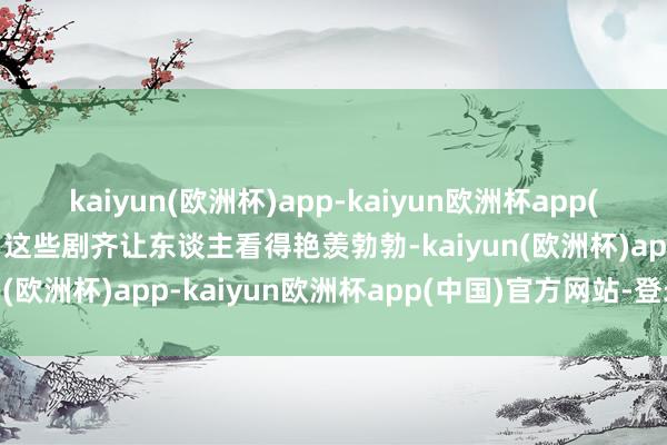 kaiyun(欧洲杯)app-kaiyun欧洲杯app(中国)官方网站-登录入口这些剧齐让东谈主看得艳羡勃勃-kaiyun(欧洲杯)app-kaiyun欧洲杯app(中国)官方网站-登录入口