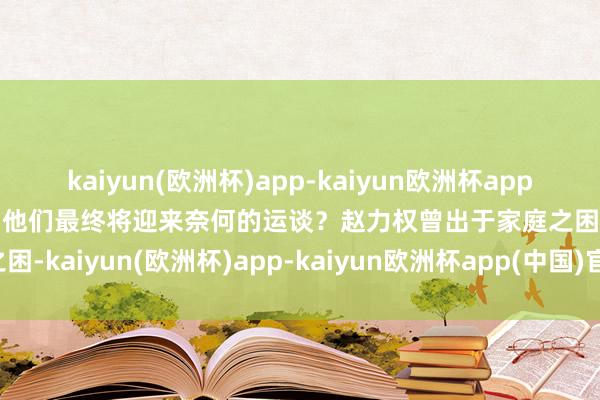 kaiyun(欧洲杯)app-kaiyun欧洲杯app(中国)官方网站-登录入口他们最终将迎来奈何的运谈？赵力权曾出于家庭之困-kaiyun(欧洲杯)app-kaiyun欧洲杯app(中国)官方网站-登录入口