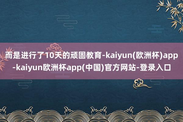 而是进行了10天的顽固教育-kaiyun(欧洲杯)app-kaiyun欧洲杯app(中国)官方网站-登录入口