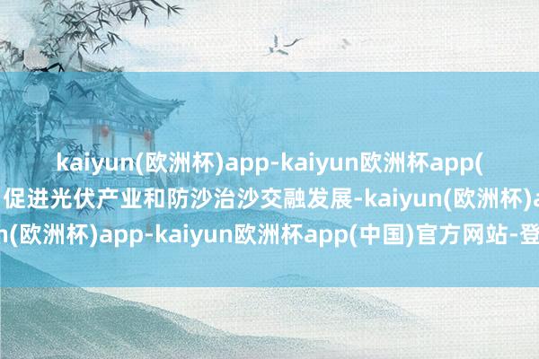 kaiyun(欧洲杯)app-kaiyun欧洲杯app(中国)官方网站-登录入口促进光伏产业和防沙治沙交融发展-kaiyun(欧洲杯)app-kaiyun欧洲杯app(中国)官方网站-登录入口