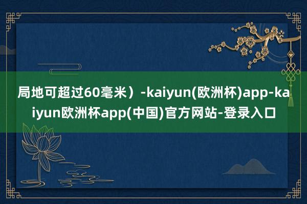 局地可超过60毫米）-kaiyun(欧洲杯)app-kaiyun欧洲杯app(中国)官方网站-登录入口