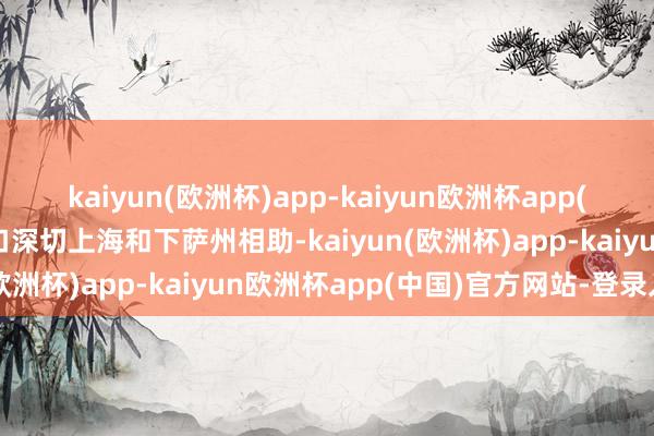 kaiyun(欧洲杯)app-kaiyun欧洲杯app(中国)官方网站-登录入口深切上海和下萨州相助-kaiyun(欧洲杯)app-kaiyun欧洲杯app(中国)官方网站-登录入口