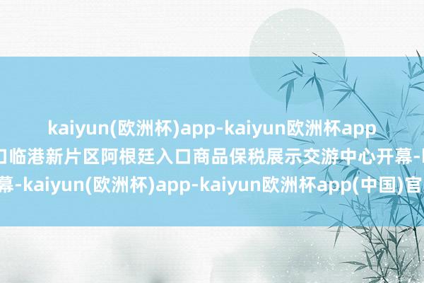 kaiyun(欧洲杯)app-kaiyun欧洲杯app(中国)官方网站-登录入口临港新片区阿根廷入口商品保税展示交游中心开幕-kaiyun(欧洲杯)app-kaiyun欧洲杯app(中国)官方网站-登录入口