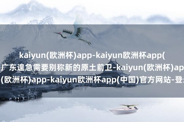 kaiyun(欧洲杯)app-kaiyun欧洲杯app(中国)官方网站-登录入口广东遑急需要别称新的原土前卫-kaiyun(欧洲杯)app-kaiyun欧洲杯app(中国)官方网站-登录入口