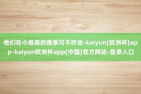 他们在小组赛的推崇可不咋地-kaiyun(欧洲杯)app-kaiyun欧洲杯app(中国)官方网站-登录入口