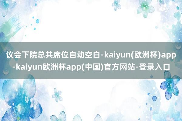 议会下院总共席位自动空白-kaiyun(欧洲杯)app-kaiyun欧洲杯app(中国)官方网站-登录入口