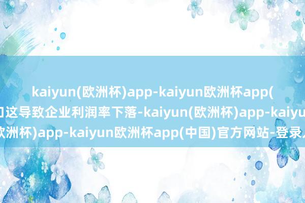 kaiyun(欧洲杯)app-kaiyun欧洲杯app(中国)官方网站-登录入口这导致企业利润率下落-kaiyun(欧洲杯)app-kaiyun欧洲杯app(中国)官方网站-登录入口