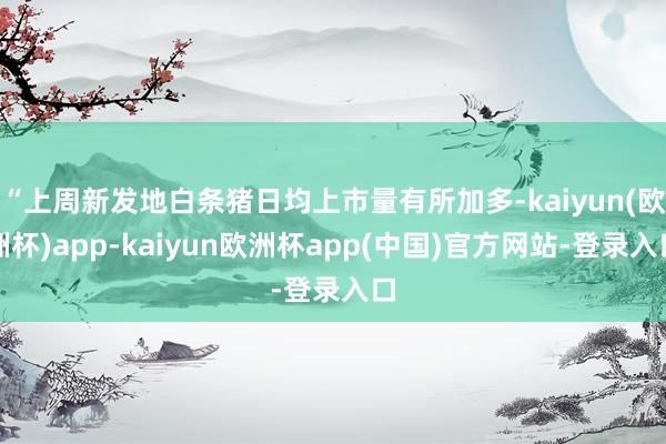 “上周新发地白条猪日均上市量有所加多-kaiyun(欧洲杯)app-kaiyun欧洲杯app(中国)官方网站-登录入口