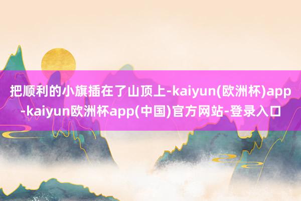 把顺利的小旗插在了山顶上-kaiyun(欧洲杯)app-kaiyun欧洲杯app(中国)官方网站-登录入口