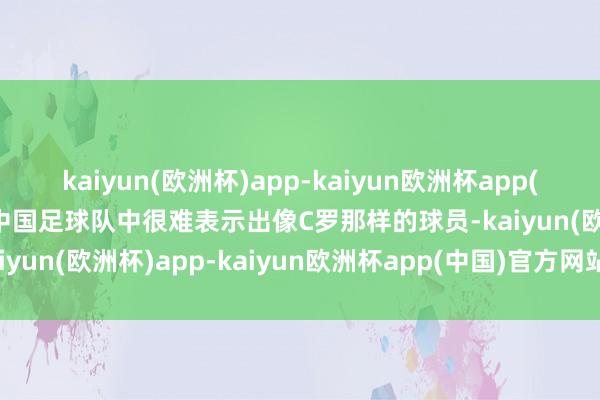 kaiyun(欧洲杯)app-kaiyun欧洲杯app(中国)官方网站-登录入口中国足球队中很难表示出像C罗那样的球员-kaiyun(欧洲杯)app-kaiyun欧洲杯app(中国)官方网站-登录入口