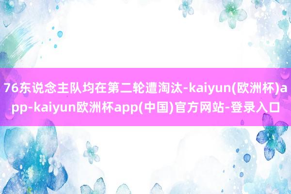 76东说念主队均在第二轮遭淘汰-kaiyun(欧洲杯)app-kaiyun欧洲杯app(中国)官方网站-登录入口