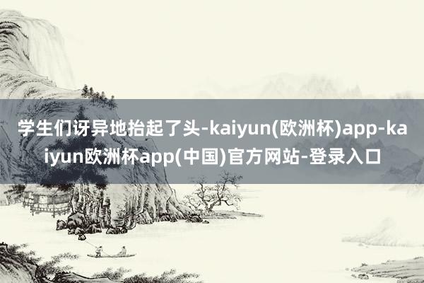 学生们讶异地抬起了头-kaiyun(欧洲杯)app-kaiyun欧洲杯app(中国)官方网站-登录入口