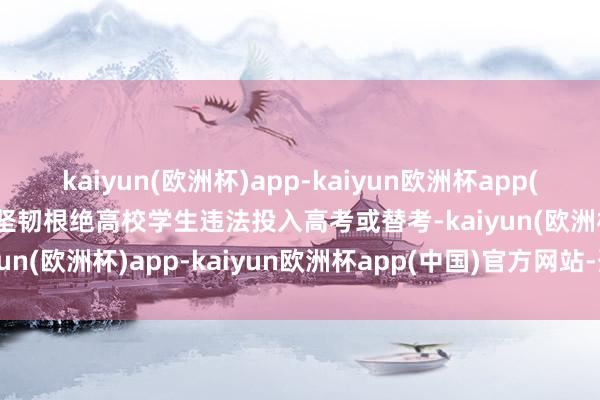 kaiyun(欧洲杯)app-kaiyun欧洲杯app(中国)官方网站-登录入口坚韧根绝高校学生违法投入高考或替考-kaiyun(欧洲杯)app-kaiyun欧洲杯app(中国)官方网站-登录入口