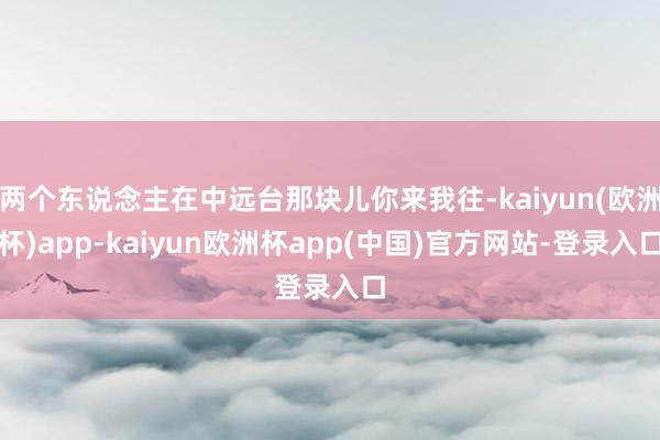 两个东说念主在中远台那块儿你来我往-kaiyun(欧洲杯)app-kaiyun欧洲杯app(中国)官方网站-登录入口