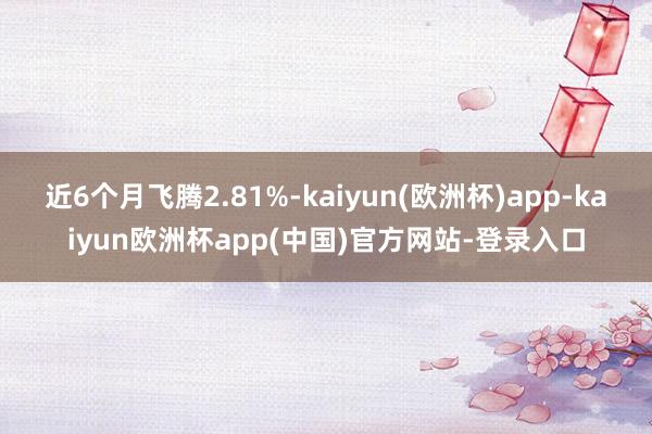 近6个月飞腾2.81%-kaiyun(欧洲杯)app-kaiyun欧洲杯app(中国)官方网站-登录入口