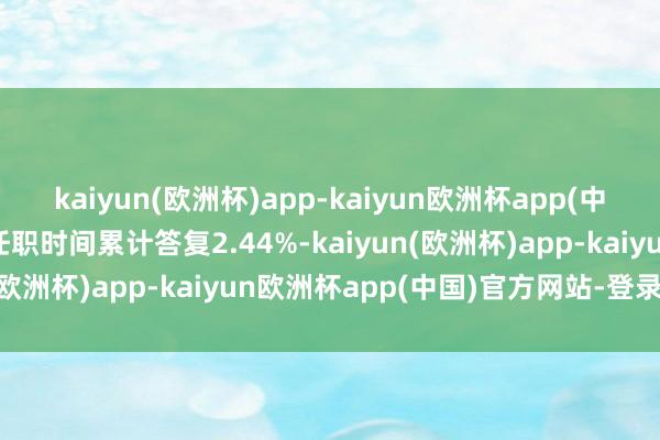 kaiyun(欧洲杯)app-kaiyun欧洲杯app(中国)官方网站-登录入口任职时间累计答复2.44%-kaiyun(欧洲杯)app-kaiyun欧洲杯app(中国)官方网站-登录入口