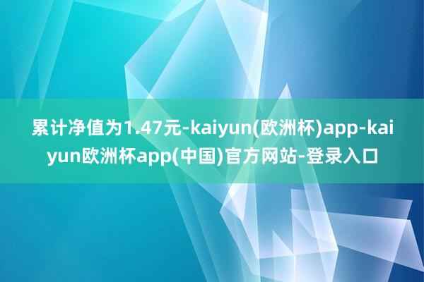 累计净值为1.47元-kaiyun(欧洲杯)app-kaiyun欧洲杯app(中国)官方网站-登录入口