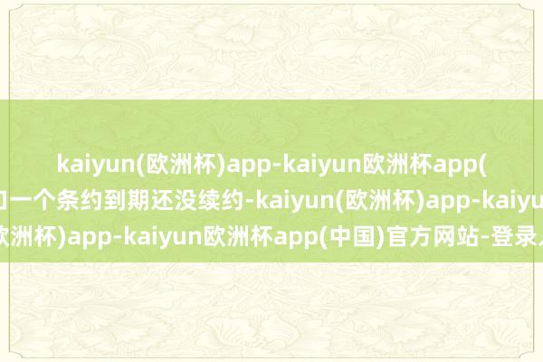 kaiyun(欧洲杯)app-kaiyun欧洲杯app(中国)官方网站-登录入口一个条约到期还没续约-kaiyun(欧洲杯)app-kaiyun欧洲杯app(中国)官方网站-登录入口