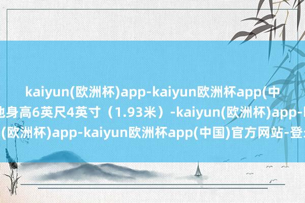 kaiyun(欧洲杯)app-kaiyun欧洲杯app(中国)官方网站-登录入口他身高6英尺4英寸（1.93米）-kaiyun(欧洲杯)app-kaiyun欧洲杯app(中国)官方网站-登录入口