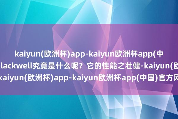 kaiyun(欧洲杯)app-kaiyun欧洲杯app(中国)官方网站-登录入口Blackwell究竟是什么呢？它的性能之壮健-kaiyun(欧洲杯)app-kaiyun欧洲杯app(中国)官方网站-登录入口