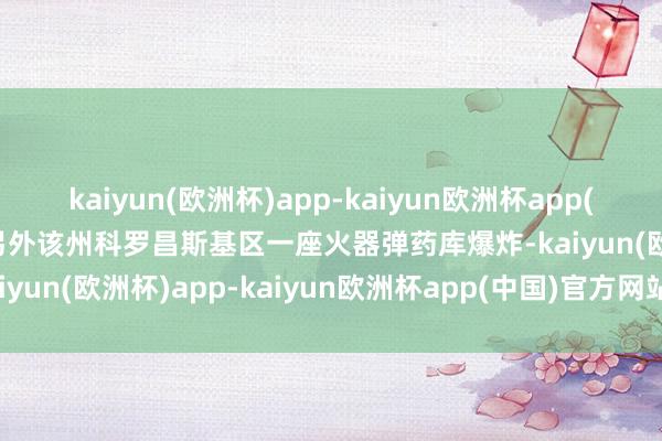 kaiyun(欧洲杯)app-kaiyun欧洲杯app(中国)官方网站-登录入口另外该州科罗昌斯基区一座火器弹药库爆炸-kaiyun(欧洲杯)app-kaiyun欧洲杯app(中国)官方网站-登录入口