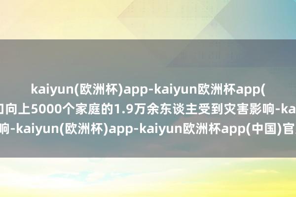 kaiyun(欧洲杯)app-kaiyun欧洲杯app(中国)官方网站-登录入口向上5000个家庭的1.9万余东谈主受到灾害影响-kaiyun(欧洲杯)app-kaiyun欧洲杯app(中国)官方网站-登录入口