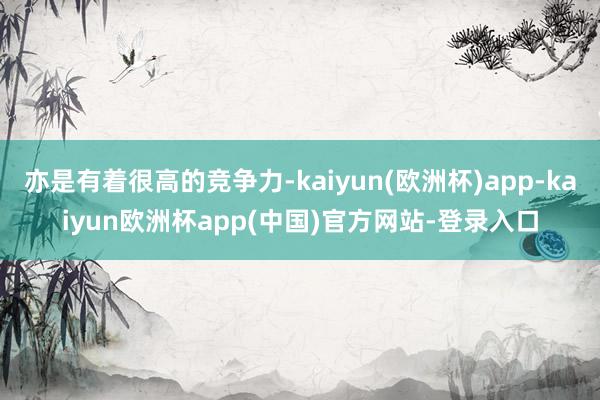 亦是有着很高的竞争力-kaiyun(欧洲杯)app-kaiyun欧洲杯app(中国)官方网站-登录入口