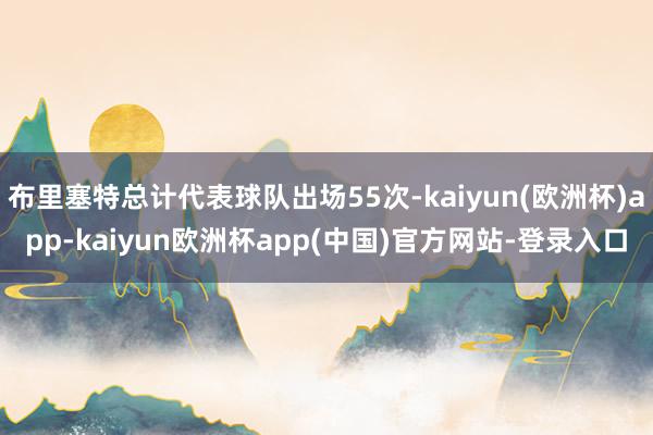 布里塞特总计代表球队出场55次-kaiyun(欧洲杯)app-kaiyun欧洲杯app(中国)官方网站-登录入口