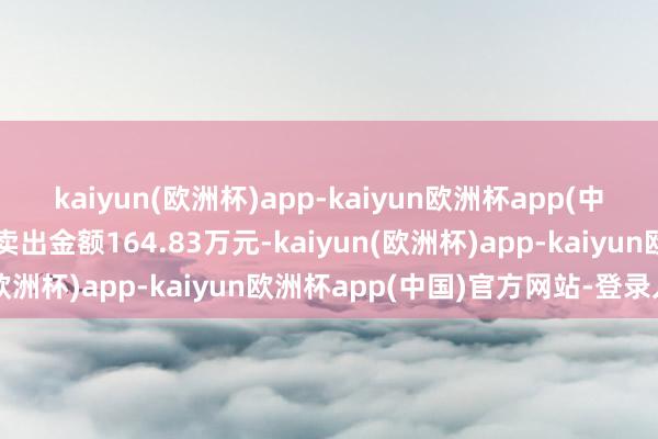 kaiyun(欧洲杯)app-kaiyun欧洲杯app(中国)官方网站-登录入口卖出金额164.83万元-kaiyun(欧洲杯)app-kaiyun欧洲杯app(中国)官方网站-登录入口