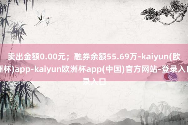 卖出金额0.00元；融券余额55.69万-kaiyun(欧洲杯)app-kaiyun欧洲杯app(中国)官方网站-登录入口