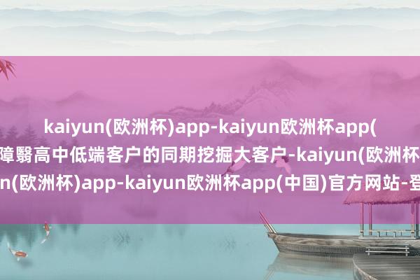 kaiyun(欧洲杯)app-kaiyun欧洲杯app(中国)官方网站-登录入口障翳高中低端客户的同期挖掘大客户-kaiyun(欧洲杯)app-kaiyun欧洲杯app(中国)官方网站-登录入口