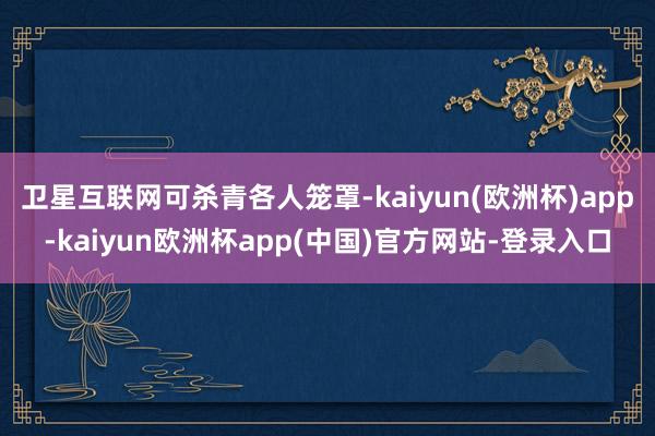 卫星互联网可杀青各人笼罩-kaiyun(欧洲杯)app-kaiyun欧洲杯app(中国)官方网站-登录入口