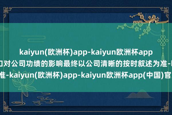 kaiyun(欧洲杯)app-kaiyun欧洲杯app(中国)官方网站-登录入口对公司功绩的影响最终以公司清晰的按时叙述为准-kaiyun(欧洲杯)app-kaiyun欧洲杯app(中国)官方网站-登录入口