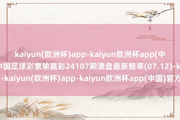 kaiyun(欧洲杯)app-kaiyun欧洲杯app(中国)官方网站-登录入口中国足球彩票输赢彩24107期澳盘最新赔率(07.12)-kaiyun(欧洲杯)app-kaiyun欧洲杯app(中国)官方网站-登录入口