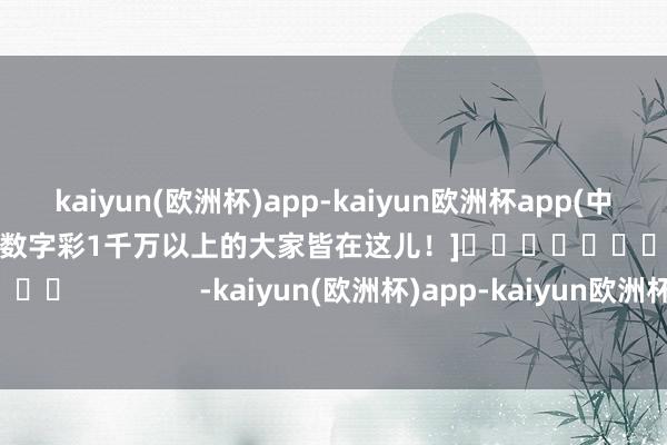 kaiyun(欧洲杯)app-kaiyun欧洲杯app(中国)官方网站-登录入口中过数字彩1千万以上的大家皆在这儿！]															                -kaiyun(欧洲杯)app-kaiyun欧洲杯app(中国)官方网站-登录入口