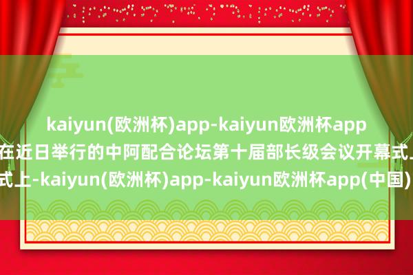 kaiyun(欧洲杯)app-kaiyun欧洲杯app(中国)官方网站-登录入口在近日举行的中阿配合论坛第十届部长级会议开幕式上-kaiyun(欧洲杯)app-kaiyun欧洲杯app(中国)官方网站-登录入口