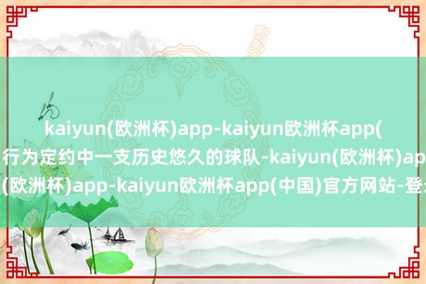 kaiyun(欧洲杯)app-kaiyun欧洲杯app(中国)官方网站-登录入口行为定约中一支历史悠久的球队-kaiyun(欧洲杯)app-kaiyun欧洲杯app(中国)官方网站-登录入口