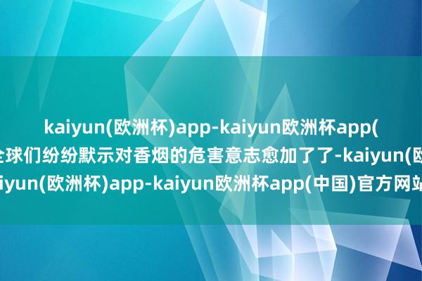 kaiyun(欧洲杯)app-kaiyun欧洲杯app(中国)官方网站-登录入口全球们纷纷默示对香烟的危害意志愈加了了-kaiyun(欧洲杯)app-kaiyun欧洲杯app(中国)官方网站-登录入口