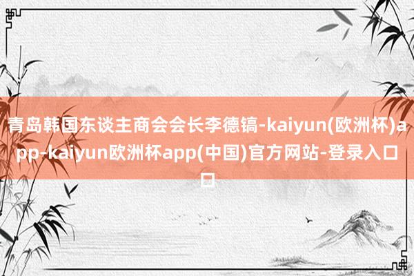 青岛韩国东谈主商会会长李德镐-kaiyun(欧洲杯)app-kaiyun欧洲杯app(中国)官方网站-登录入口