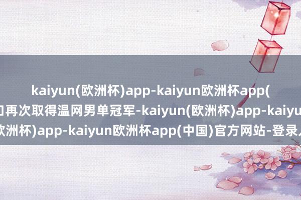 kaiyun(欧洲杯)app-kaiyun欧洲杯app(中国)官方网站-登录入口再次取得温网男单冠军-kaiyun(欧洲杯)app-kaiyun欧洲杯app(中国)官方网站-登录入口