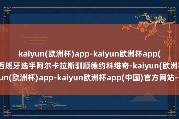 kaiyun(欧洲杯)app-kaiyun欧洲杯app(中国)官方网站-登录入口西班牙选手阿尔卡拉斯驯顺德约科维奇-kaiyun(欧洲杯)app-kaiyun欧洲杯app(中国)官方网站-登录入口