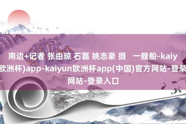 南边+记者 张由琼 石磊 姚志豪 摄   一艘船-kaiyun(欧洲杯)app-kaiyun欧洲杯app(中国)官方网站-登录入口