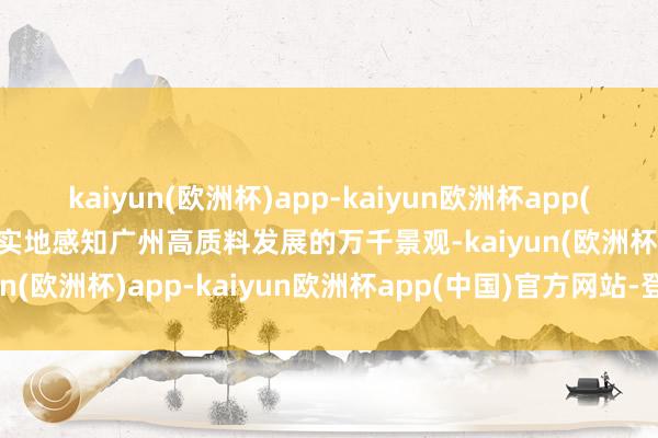 kaiyun(欧洲杯)app-kaiyun欧洲杯app(中国)官方网站-登录入口实地感知广州高质料发展的万千景观-kaiyun(欧洲杯)app-kaiyun欧洲杯app(中国)官方网站-登录入口