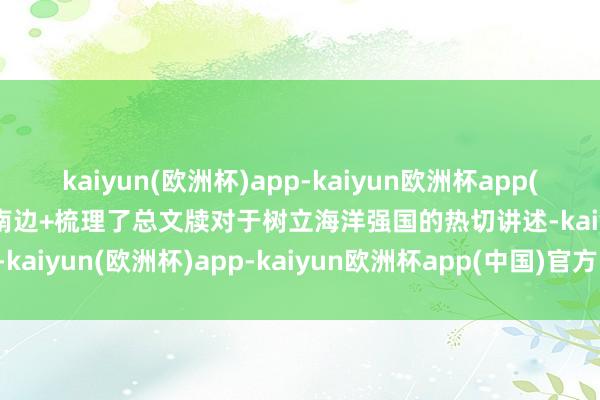 kaiyun(欧洲杯)app-kaiyun欧洲杯app(中国)官方网站-登录入口南边+梳理了总文牍对于树立海洋强国的热切讲述-kaiyun(欧洲杯)app-kaiyun欧洲杯app(中国)官方网站-登录入口