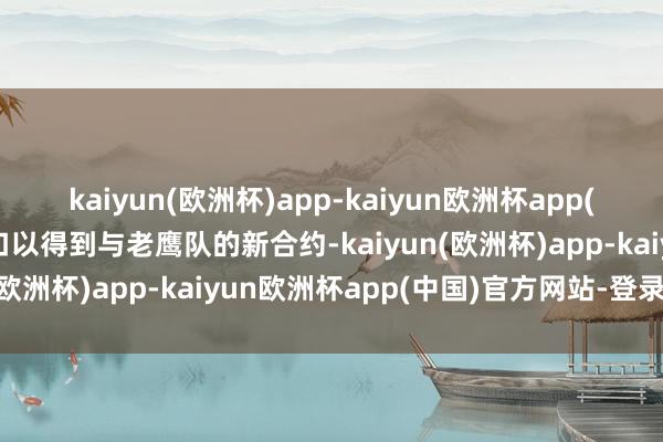 kaiyun(欧洲杯)app-kaiyun欧洲杯app(中国)官方网站-登录入口以得到与老鹰队的新合约-kaiyun(欧洲杯)app-kaiyun欧洲杯app(中国)官方网站-登录入口