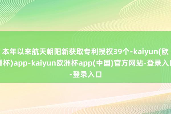 本年以来航天朝阳新获取专利授权39个-kaiyun(欧洲杯)app-kaiyun欧洲杯app(中国)官方网站-登录入口