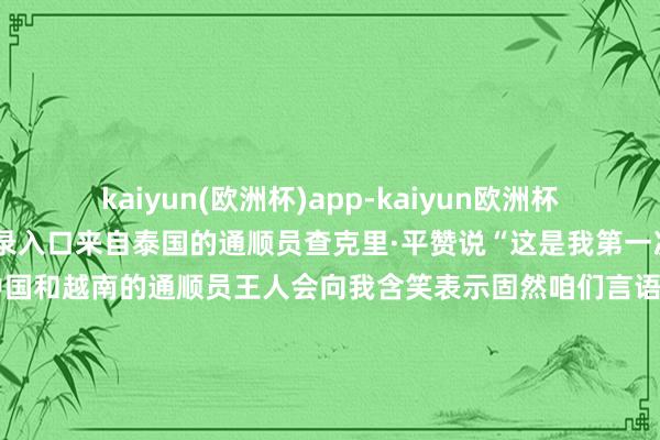 kaiyun(欧洲杯)app-kaiyun欧洲杯app(中国)官方网站-登录入口来自泰国的通顺员查克里·平赞说“这是我第一次来到中国两天的比赛中中国和越南的通顺员王人会向我含笑表示固然咱们言语欠亨但王人通过浮浅的色彩和肢体言语抒发出各自的珍摄”体育带给咱们什么？是契机、是友谊是称心是碰见更好的我方记者：陈露缘、赵欢、隆啸雨（实习）剪辑：赵建通、吴博文-kaiyun(欧洲杯)app-kaiyun欧洲