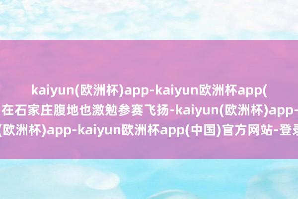 kaiyun(欧洲杯)app-kaiyun欧洲杯app(中国)官方网站-登录入口在石家庄腹地也激勉参赛飞扬-kaiyun(欧洲杯)app-kaiyun欧洲杯app(中国)官方网站-登录入口