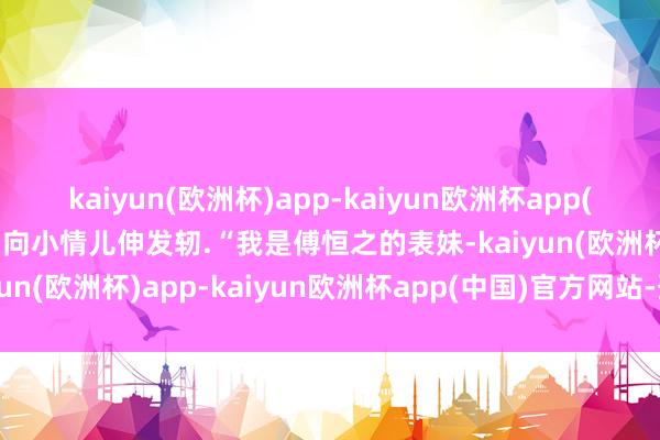 kaiyun(欧洲杯)app-kaiyun欧洲杯app(中国)官方网站-登录入口向小情儿伸发轫.“我是傅恒之的表妹-kaiyun(欧洲杯)app-kaiyun欧洲杯app(中国)官方网站-登录入口