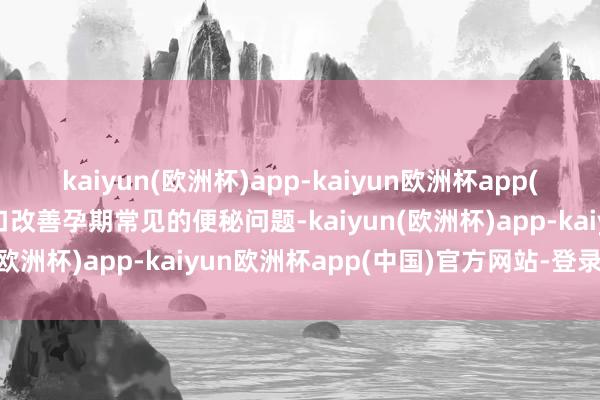 kaiyun(欧洲杯)app-kaiyun欧洲杯app(中国)官方网站-登录入口改善孕期常见的便秘问题-kaiyun(欧洲杯)app-kaiyun欧洲杯app(中国)官方网站-登录入口